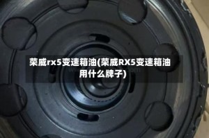 荣威rx5变速箱油(荣威RX5变速箱油用什么牌子)