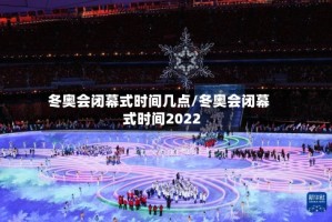 冬奥会闭幕式时间几点/冬奥会闭幕式时间2022