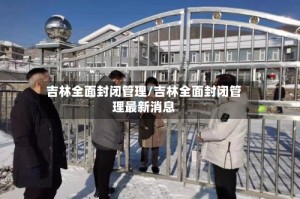 吉林全面封闭管理/吉林全面封闭管理最新消息
