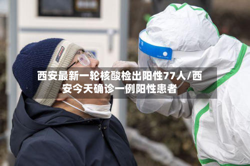西安最新一轮核酸检出阳性77人/西安今天确诊一例阳性患者-第1张图片