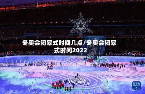 冬奥会闭幕式时间几点/冬奥会闭幕式时间2022-第1张图片