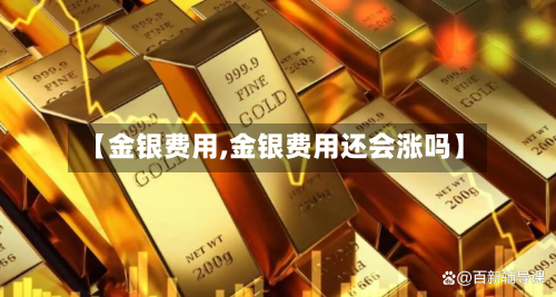 【金银费用,金银费用还会涨吗】-第1张图片