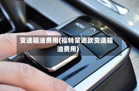 变速箱油费用(福特蒙迪欧变速箱油费用)-第2张图片