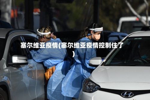 塞尔维亚疫情(塞尔维亚疫情控制住了)-第1张图片