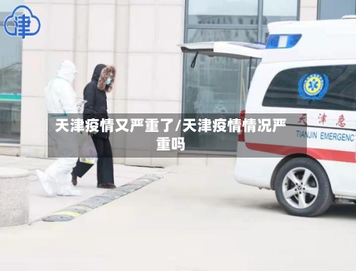 天津疫情又严重了/天津疫情情况严重吗-第1张图片