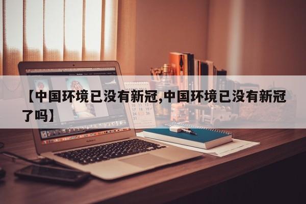 【中国环境已没有新冠,中国环境已没有新冠了吗】