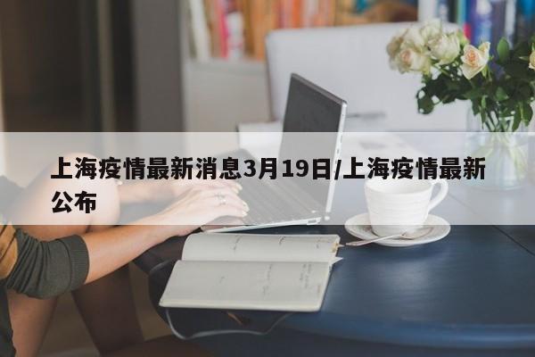 上海疫情最新消息3月19日/上海疫情最新公布