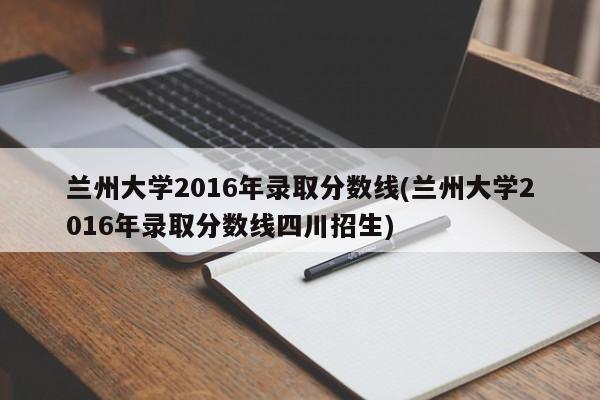 兰州大学2016年录取分数线(兰州大学2016年录取分数线四川招生)