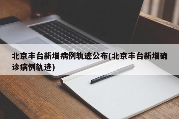 北京丰台新增病例轨迹公布(北京丰台新增确诊病例轨迹)